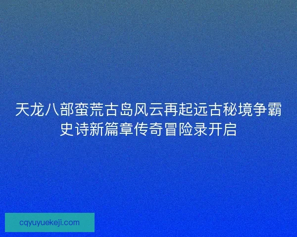 天龙八部蛮荒古岛风云再起远古秘境争霸史诗新篇章传奇冒险录开启
