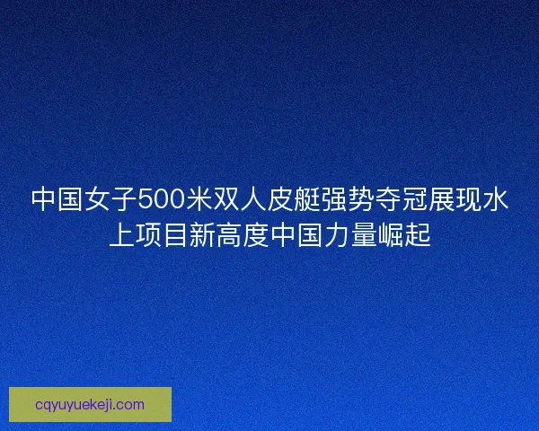 中国女子500米双人皮艇强势夺冠展现水上项目新高度中国力量崛起