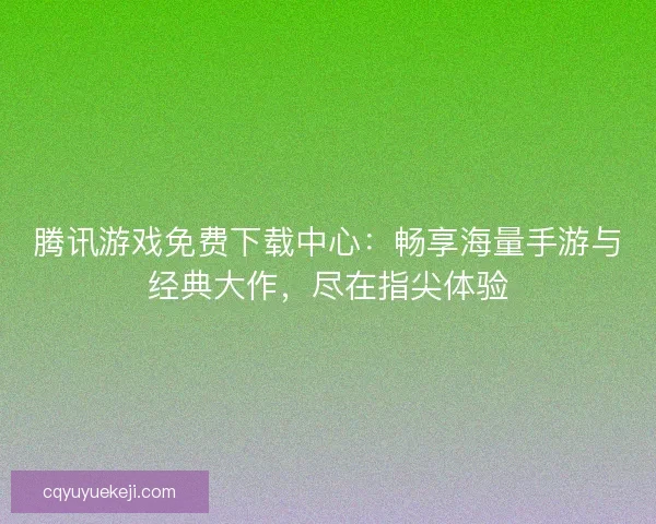 腾讯游戏免费下载中心：畅享海量手游与经典大作，尽在指尖体验