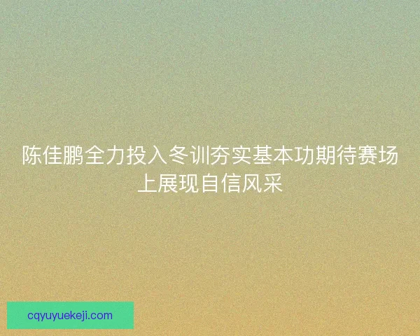 陈佳鹏全力投入冬训夯实基本功期待赛场上展现自信风采