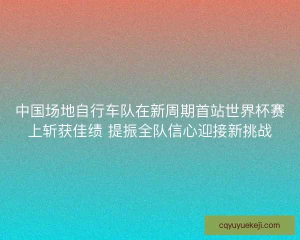 中国场地自行车队在新周期首站世界杯赛上斩获佳绩 提振全队信心迎接新挑战